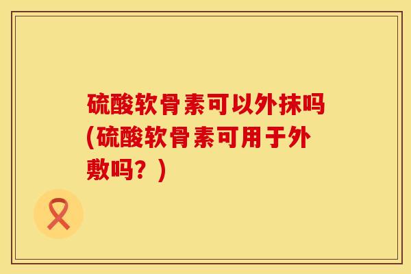 硫酸软骨素可以外抹吗(硫酸软骨素可用于外敷吗？)