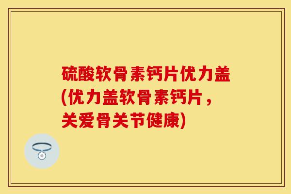 硫酸软骨素钙片优力盖(优力盖软骨素钙片，关爱骨关节健康)