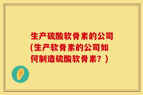 生产硫酸软骨素的公司(生产软骨素的公司如何制造硫酸软骨素？)