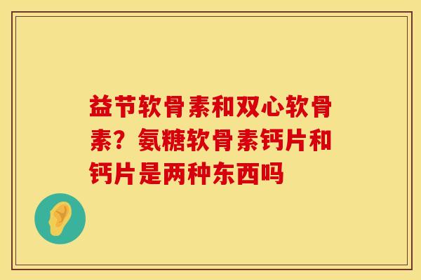 益节软骨素和双心软骨素?氨糖软骨素钙片和钙片是两种东西吗 益节软骨素和双心软骨素?氨糖软骨素钙片和钙片是两种东西吗