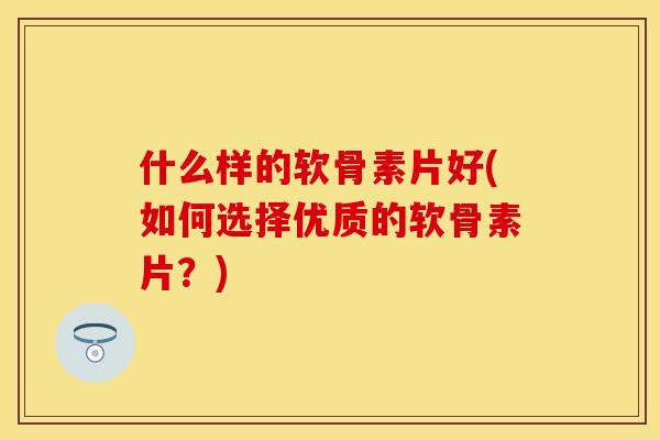 什么样的软骨素片好(如何选择优质的软骨素片？)