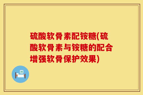 硫酸软骨素配铵糖(硫酸软骨素与铵糖的配合增强软骨保护效果)
