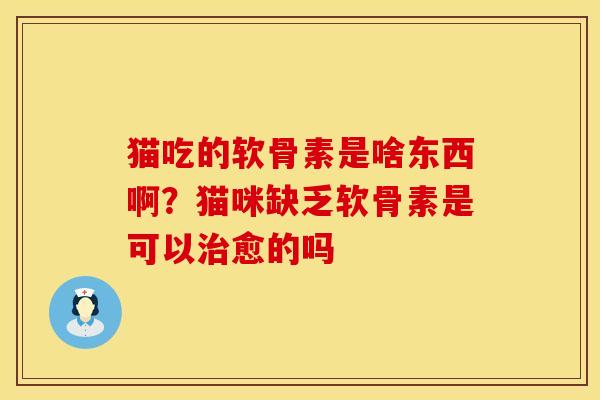 猫吃的软骨素是啥东西啊？猫咪缺乏软骨素是可以治愈的吗