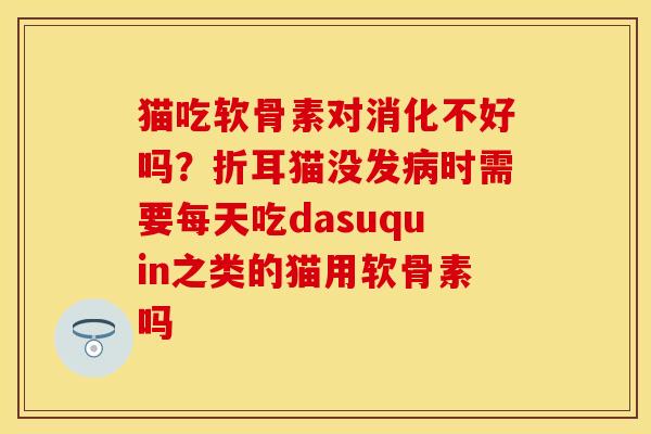 猫吃软骨素对消化不好吗？折耳猫没发病时需要每天吃dasuquin之类的猫用软骨素吗