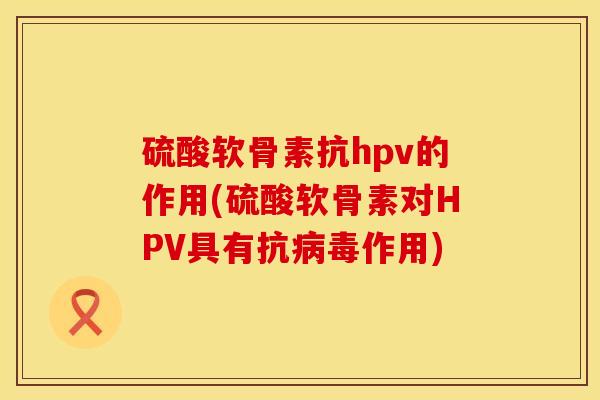 硫酸软骨素抗hpv的作用(硫酸软骨素对HPV具有抗病毒作用)