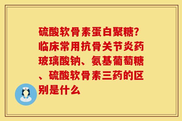 硫酸软骨素蛋白聚糖？临床常用抗骨关节炎药玻璃酸钠、氨基葡萄糖、硫酸软骨素三药的区别是什么