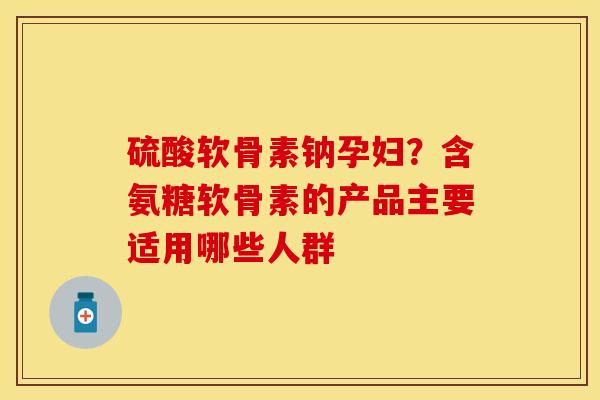 硫酸软骨素钠孕妇？含氨糖软骨素的产品主要适用哪些人群