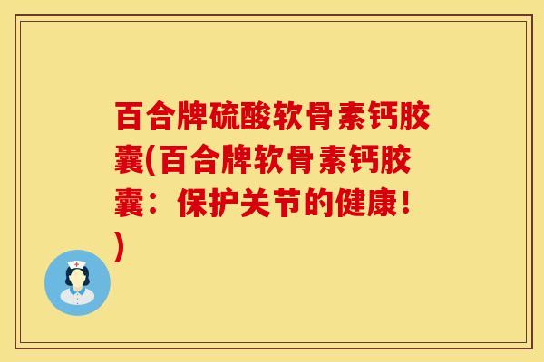 百合牌硫酸软骨素钙胶囊(百合牌软骨素钙胶囊：保护关节的健康！)