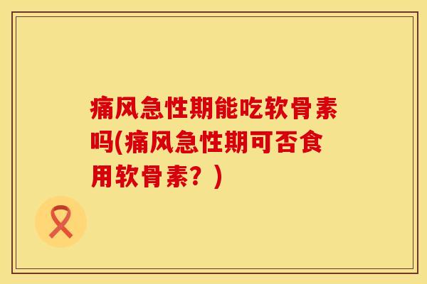 痛风急性期能吃软骨素吗(痛风急性期可否食用软骨素？)