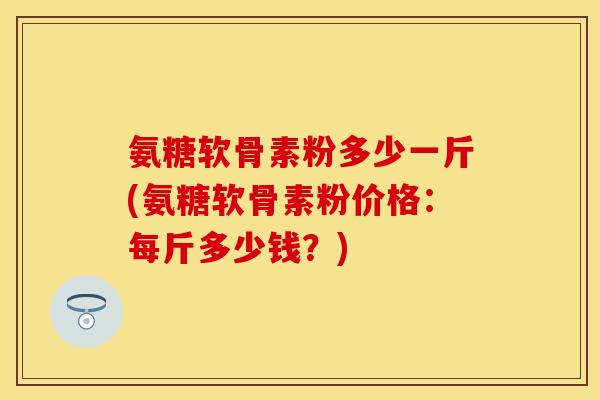 氨糖软骨素粉多少一斤(氨糖软骨素粉价格：每斤多少钱？)