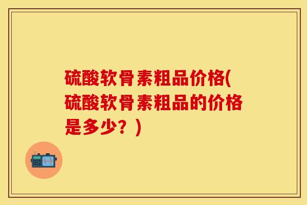 硫酸软骨素粗品价格(硫酸软骨素粗品的价格是多少？)