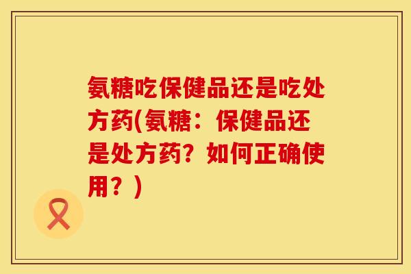 氨糖吃保健品还是吃处方药(氨糖：保健品还是处方药？如何正确使用？)