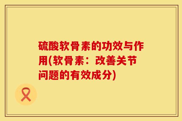 硫酸软骨素的功效与作用(软骨素：改善关节问题的有效成分)