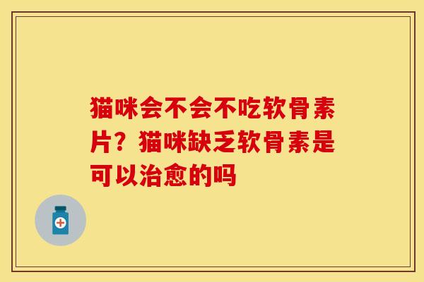 猫咪会不会不吃软骨素片？猫咪缺乏软骨素是可以治愈的吗