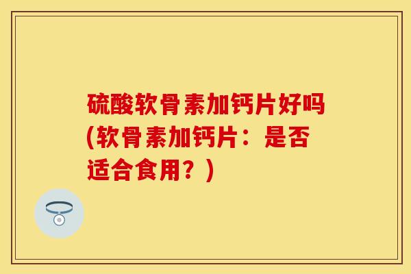 硫酸软骨素加钙片好吗(软骨素加钙片:是否适合食用?)