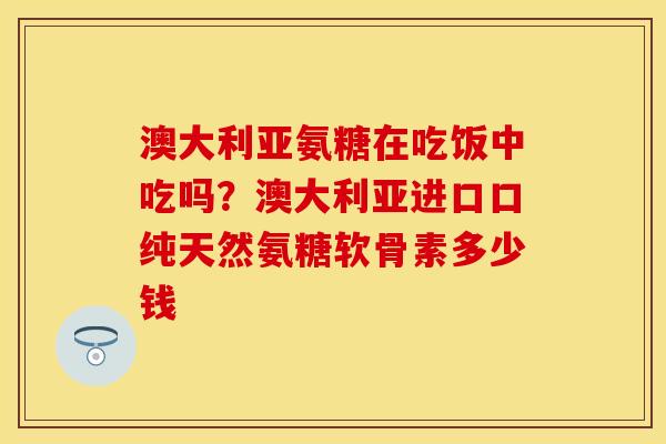 澳大利亚氨糖在吃饭中吃吗？澳大利亚进口口纯天然氨糖软骨素多少钱