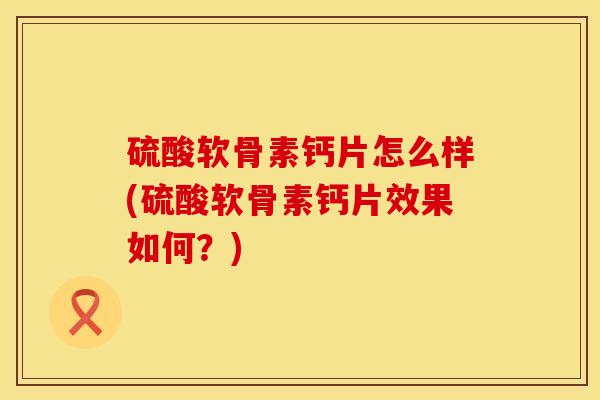 硫酸软骨素钙片怎么样(硫酸软骨素钙片效果如何？)