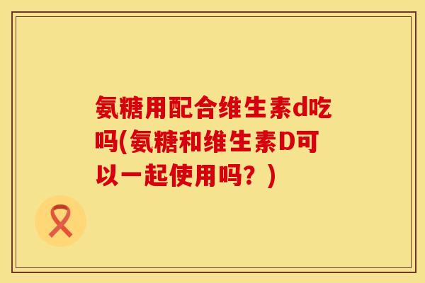 氨糖用配合维生素d吃吗(氨糖和维生素D可以一起使用吗？)
