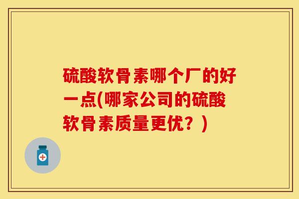 硫酸软骨素哪个厂的好一点(哪家公司的硫酸软骨素质量更优？)