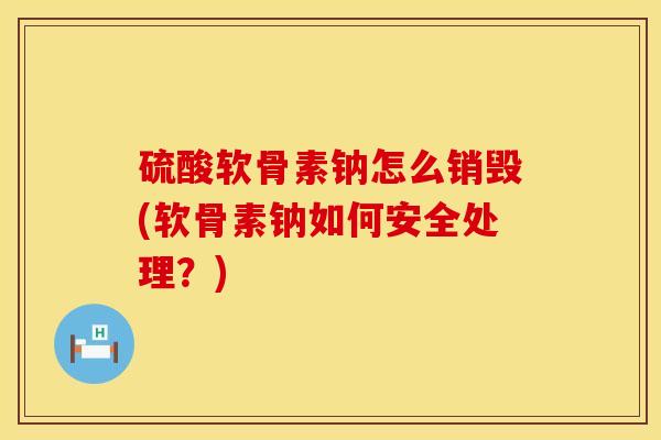 硫酸软骨素钠怎么销毁(软骨素钠如何安全处理？)