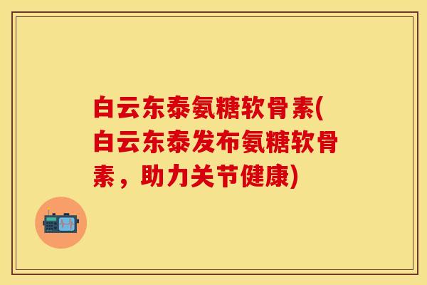 白云东泰氨糖软骨素(白云东泰发布氨糖软骨素，助力关节健康)
