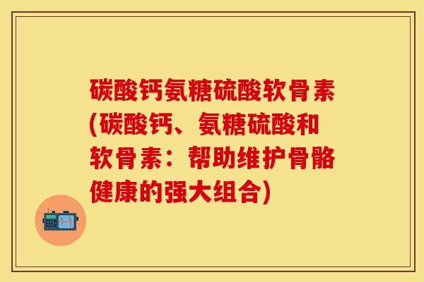 碳酸钙氨糖硫酸软骨素(碳酸钙、氨糖硫酸和软骨素：帮助维护骨骼健康的强大组合)