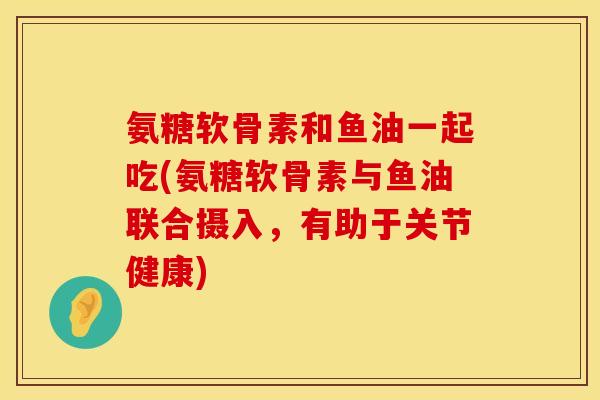 氨糖软骨素和鱼油一起吃(氨糖软骨素与鱼油联合摄入，有助于关节健康)