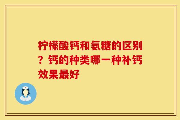 柠檬酸钙和氨糖的区别？钙的种类哪一种补钙效果最好