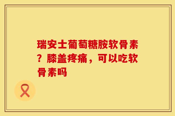 瑞安士葡萄糖胺软骨素？膝盖疼痛，可以吃软骨素吗