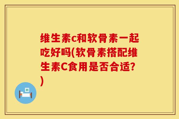 维生素c和软骨素一起吃好吗(软骨素搭配维生素C食用是否合适？)