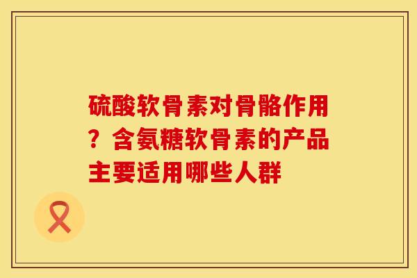 硫酸软骨素对骨骼作用？含氨糖软骨素的产品主要适用哪些人群