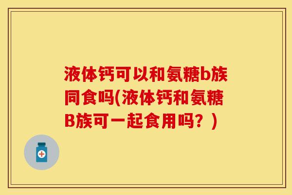 液体钙可以和氨糖b族同食吗(液体钙和氨糖B族可一起食用吗？)