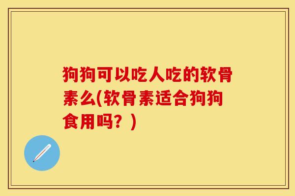 狗狗可以吃人吃的软骨素么(软骨素适合狗狗食用吗？)