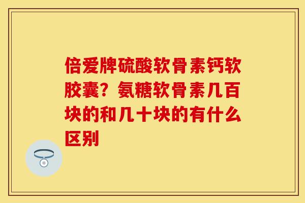 倍爱牌硫酸软骨素钙软胶囊？氨糖软骨素几百块的和几十块的有什么区别