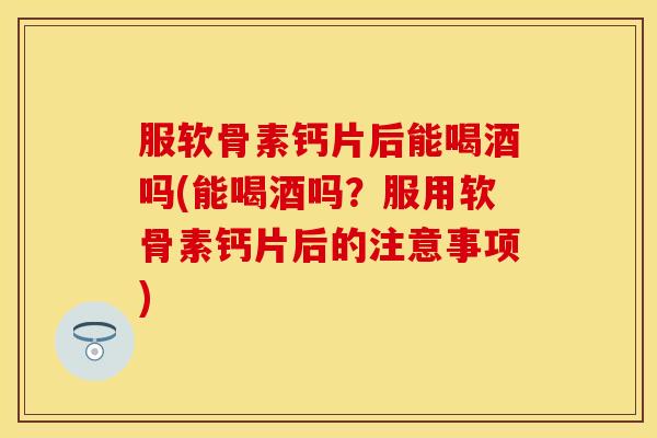 服软骨素钙片后能喝酒吗(能喝酒吗？服用软骨素钙片后的注意事项)