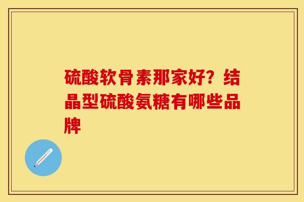 硫酸软骨素那家好？结晶型硫酸氨糖有哪些品牌