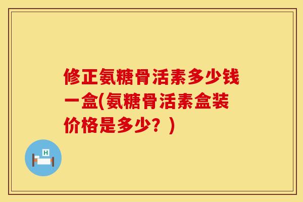 修正氨糖骨活素多少钱一盒(氨糖骨活素盒装价格是多少？)