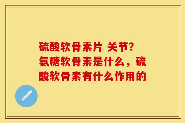 硫酸软骨素片 关节？氨糖软骨素是什么，硫酸软骨素有什么作用的