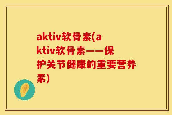 aktiv软骨素(aktiv软骨素——保护关节健康的重要营养素)