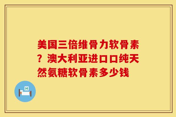 美国三倍维骨力软骨素？澳大利亚进口口纯天然氨糖软骨素多少钱