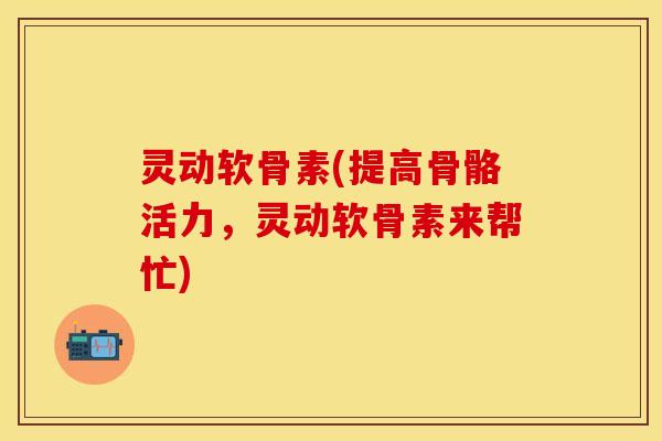 灵动软骨素(提高骨骼活力，灵动软骨素来帮忙)
