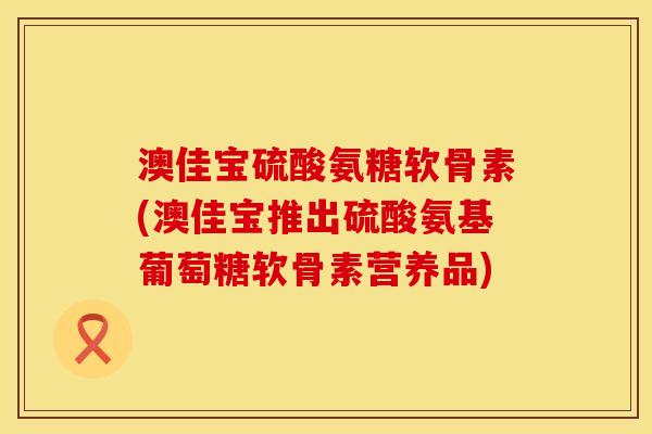 澳佳宝硫酸氨糖软骨素(澳佳宝推出硫酸氨基葡萄糖软骨素营养品)