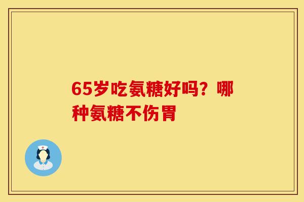 65岁吃氨糖好吗？哪种氨糖不伤胃