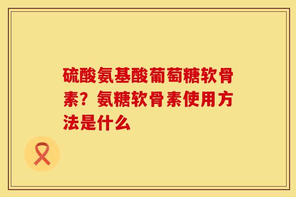 硫酸氨基酸葡萄糖软骨素？氨糖软骨素使用方法是什么