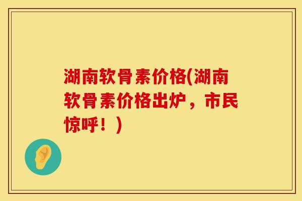 湖南软骨素价格(湖南软骨素价格出炉，市民惊呼！)