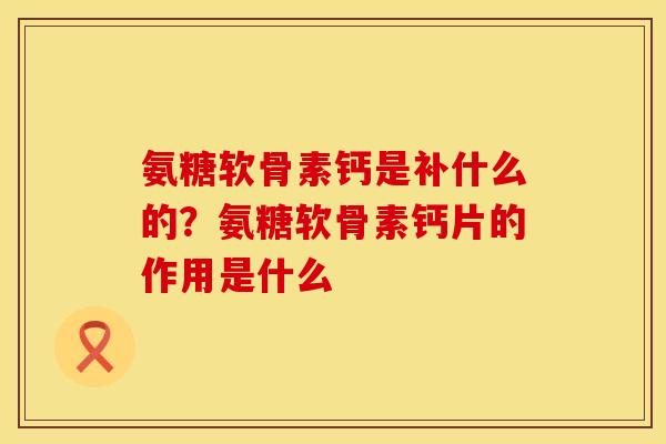 氨糖软骨素钙是补什么的？氨糖软骨素钙片的作用是什么