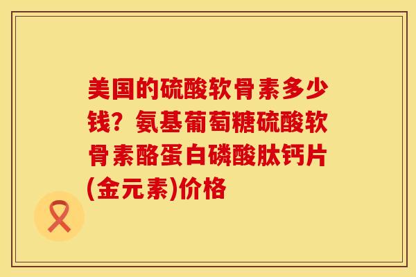美国的硫酸软骨素多少钱？氨基葡萄糖硫酸软骨素酪蛋白磷酸肽钙片(金元素)价格