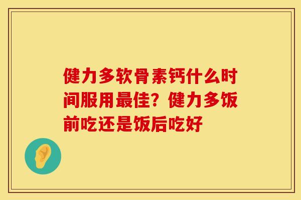 健力多软骨素钙什么时间服用最佳?健力多饭前吃还是饭后吃好