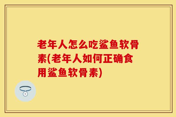 老年人怎么吃鲨鱼软骨素(老年人如何正确食用鲨鱼软骨素)