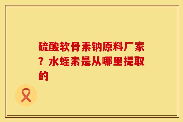 硫酸软骨素钠原料厂家？水蛭素是从哪里提取的
